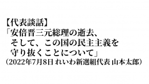 【代表談話】「安倍晋三元総理の逝去、そして、この国の民主主義を守り抜くことについて」（2022年7月8日 れいわ新選組代表 山本太郎）